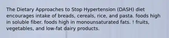 The Dietary Approaches to Stop Hypertension (DASH) diet encourages intake of breads, cereals, rice, and pasta. foods high in soluble fiber. foods high in monounsaturated fats. ! fruits, vegetables, and low-fat dairy products.