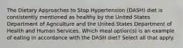 The Dietary Approaches to Stop Hypertension (DASH) diet is consistently mentioned as healthy by the United States Department of Agriculture and the United States Department of Health and Human Services. Which meal option(s) is an example of eating in accordance with the DASH diet? Select all that apply.