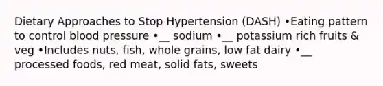 Dietary Approaches to Stop Hypertension (DASH) •Eating pattern to control blood pressure •__ sodium •__ potassium rich fruits & veg •Includes nuts, fish, whole grains, low fat dairy •__ processed foods, red meat, solid fats, sweets