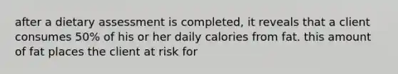 after a dietary assessment is completed, it reveals that a client consumes 50% of his or her daily calories from fat. this amount of fat places the client at risk for