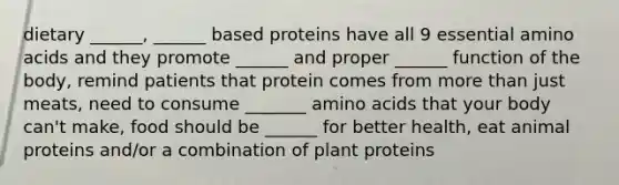 dietary ______, ______ based proteins have all 9 essential amino acids and they promote ______ and proper ______ function of the body, remind patients that protein comes from more than just meats, need to consume _______ amino acids that your body can't make, food should be ______ for better health, eat animal proteins and/or a combination of plant proteins