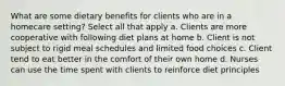 What are some dietary benefits for clients who are in a homecare setting? Select all that apply a. Clients are more cooperative with following diet plans at home b. Client is not subject to rigid meal schedules and limited food choices c. Client tend to eat better in the comfort of their own home d. Nurses can use the time spent with clients to reinforce diet principles