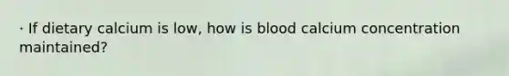 · If dietary calcium is low, how is blood calcium concentration maintained?