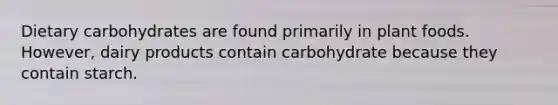 Dietary carbohydrates are found primarily in plant foods. However, dairy products contain carbohydrate because they contain starch.