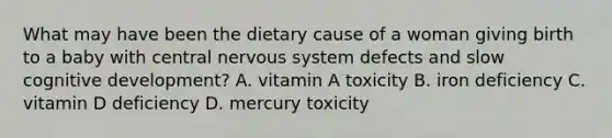 What may have been the dietary cause of a woman giving birth to a baby with central nervous system defects and slow cognitive development? A. vitamin A toxicity B. iron deficiency C. vitamin D deficiency D. mercury toxicity