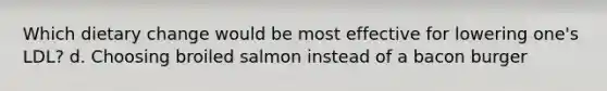 Which dietary change would be most effective for lowering one's LDL? d. Choosing broiled salmon instead of a bacon burger