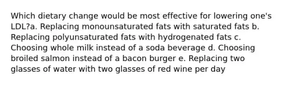 Which dietary change would be most effective for lowering one's LDL?a. Replacing monounsaturated fats with saturated fats b. Replacing polyunsaturated fats with hydrogenated fats c. Choosing whole milk instead of a soda beverage d. Choosing broiled salmon instead of a bacon burger e. Replacing two glasses of water with two glasses of red wine per day