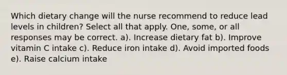 Which dietary change will the nurse recommend to reduce lead levels in children? Select all that apply. One, some, or all responses may be correct. a). Increase dietary fat b). Improve vitamin C intake c). Reduce iron intake d). Avoid imported foods e). Raise calcium intake