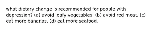 what dietary change is recommended for people with depression? (a) avoid leafy vegetables. (b) avoid red meat. (c) eat more bananas. (d) eat more seafood.