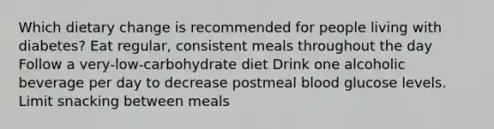 Which dietary change is recommended for people living with diabetes? Eat regular, consistent meals throughout the day Follow a very-low-carbohydrate diet Drink one alcoholic beverage per day to decrease postmeal blood glucose levels. Limit snacking between meals