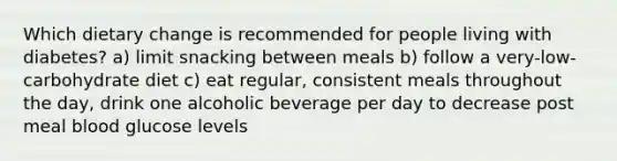 Which dietary change is recommended for people living with diabetes? a) limit snacking between meals b) follow a very-low-carbohydrate diet c) eat regular, consistent meals throughout the day, drink one alcoholic beverage per day to decrease post meal blood glucose levels