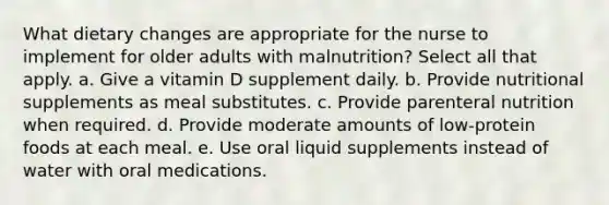 What dietary changes are appropriate for the nurse to implement for older adults with malnutrition? Select all that apply. a. Give a vitamin D supplement daily. b. Provide nutritional supplements as meal substitutes. c. Provide parenteral nutrition when required. d. Provide moderate amounts of low-protein foods at each meal. e. Use oral liquid supplements instead of water with oral medications.