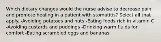 Which dietary changes would the nurse advise to decrease pain and promote healing in a patient with stomatitis? Select all that apply. -Avoiding potatoes and nuts -Eating foods rich in vitamin C -Avoiding custards and puddings -Drinking warm fluids for comfort -Eating scrambled eggs and bananas