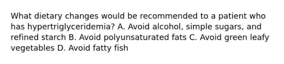 What dietary changes would be recommended to a patient who has hypertriglyceridemia? A. Avoid alcohol, simple sugars, and refined starch B. Avoid polyunsaturated fats C. Avoid green leafy vegetables D. Avoid fatty fish