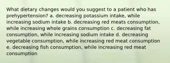 What dietary changes would you suggest to a patient who has prehypertension? a. decreasing potassium intake, while increasing sodium intake b. decreasing red meats consumption, while increasing whole grains consumption c. decreasing fat consumption, while increasing sodium intake d. decreasing vegetable consumption, while increasing red meat consumption e. decreasing fish consumption, while increasing red meat consumption