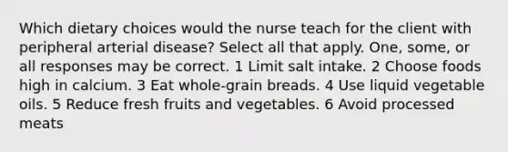 Which dietary choices would the nurse teach for the client with peripheral arterial disease? Select all that apply. One, some, or all responses may be correct. 1 Limit salt intake. 2 Choose foods high in calcium. 3 Eat whole-grain breads. 4 Use liquid vegetable oils. 5 Reduce fresh fruits and vegetables. 6 Avoid processed meats