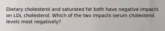 Dietary cholesterol and saturated fat both have negative impacts on LDL cholesterol. Which of the two impacts serum cholesterol levels most negatively?