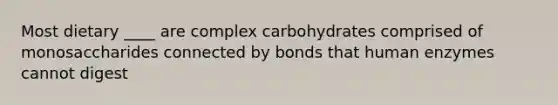 Most dietary ____ are complex carbohydrates comprised of monosaccharides connected by bonds that human enzymes cannot digest