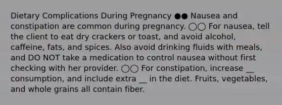 Dietary Complications During Pregnancy ●● Nausea and constipation are common during pregnancy. ◯◯ For nausea, tell the client to eat dry crackers or toast, and avoid alcohol, caffeine, fats, and spices. Also avoid drinking fluids with meals, and DO NOT take a medication to control nausea without first checking with her provider. ◯◯ For constipation, increase __ consumption, and include extra __ in the diet. Fruits, vegetables, and whole grains all contain fiber.