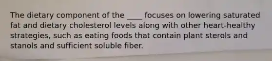 The dietary component of the ____ focuses on lowering saturated fat and dietary cholesterol levels along with other heart-healthy strategies, such as eating foods that contain plant sterols and stanols and sufficient soluble fiber.