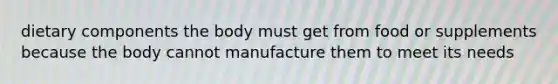 dietary components the body must get from food or supplements because the body cannot manufacture them to meet its needs