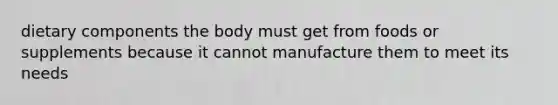 dietary components the body must get from foods or supplements because it cannot manufacture them to meet its needs