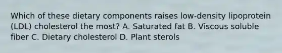 Which of these dietary components raises low-density lipoprotein (LDL) cholesterol the most? A. Saturated fat B. Viscous soluble fiber C. Dietary cholesterol D. Plant sterols