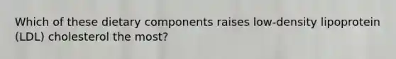 Which of these dietary components raises low-density lipoprotein (LDL) cholesterol the most?