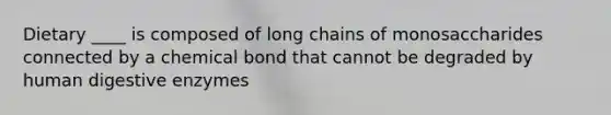 Dietary ____ is composed of long chains of monosaccharides connected by a chemical bond that cannot be degraded by human digestive enzymes