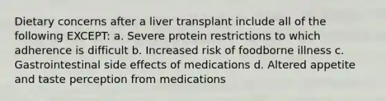 Dietary concerns after a liver transplant include all of the following EXCEPT: a. Severe protein restrictions to which adherence is difficult b. Increased risk of foodborne illness c. Gastrointestinal side effects of medications d. Altered appetite and taste perception from medications