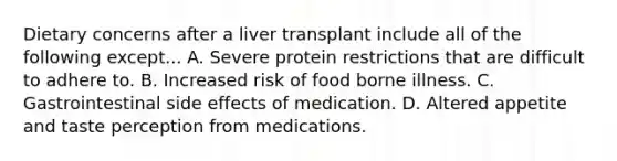 Dietary concerns after a liver transplant include all of the following except... A. Severe protein restrictions that are difficult to adhere to. B. Increased risk of food borne illness. C. Gastrointestinal side effects of medication. D. Altered appetite and taste perception from medications.