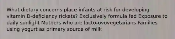 What dietary concerns place infants at risk for developing vitamin D-deficiency rickets? Exclusively formula fed Exposure to daily sunlight Mothers who are lacto-ovovegetarians Families using yogurt as primary source of milk