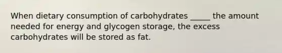 When dietary consumption of carbohydrates _____ the amount needed for energy and glycogen storage, the excess carbohydrates will be stored as fat.