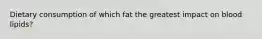 Dietary consumption of which fat the greatest impact on blood lipids?