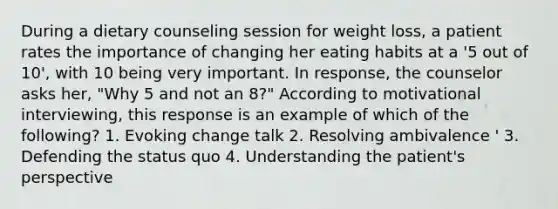 During a dietary counseling session for weight loss, a patient rates the importance of changing her eating habits at a '5 out of 10', with 10 being very important. In response, the counselor asks her, "Why 5 and not an 8?" According to motivational interviewing, this response is an example of which of the following? 1. Evoking change talk 2. Resolving ambivalence ' 3. Defending the status quo 4. Understanding the patient's perspective