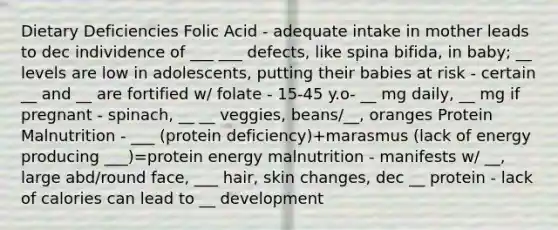 Dietary Deficiencies Folic Acid - adequate intake in mother leads to dec individence of ___ ___ defects, like spina bifida, in baby; __ levels are low in adolescents, putting their babies at risk - certain __ and __ are fortified w/ folate - 15-45 y.o- __ mg daily, __ mg if pregnant - spinach, __ __ veggies, beans/__, oranges Protein Malnutrition - ___ (protein deficiency)+marasmus (lack of energy producing ___)=protein energy malnutrition - manifests w/ __, large abd/round face, ___ hair, skin changes, dec __ protein - lack of calories can lead to __ development