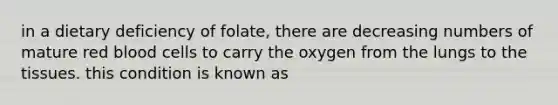 in a dietary deficiency of folate, there are decreasing numbers of mature red blood cells to carry the oxygen from the lungs to the tissues. this condition is known as