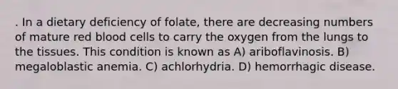 . In a dietary deficiency of folate, there are decreasing numbers of mature red blood cells to carry the oxygen from the lungs to the tissues. This condition is known as A) ariboflavinosis. B) megaloblastic anemia. C) achlorhydria. D) hemorrhagic disease.