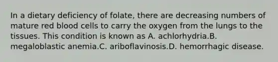 In a dietary deficiency of folate, there are decreasing numbers of mature red blood cells to carry the oxygen from the lungs to the tissues. This condition is known as A. achlorhydria.B. megaloblastic anemia.C. ariboflavinosis.D. hemorrhagic disease.