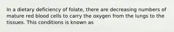 In a dietary deficiency of folate, there are decreasing numbers of mature red blood cells to carry the oxygen from the lungs to the tissues. This conditions is known as