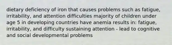 dietary deficiency of iron that causes problems such as fatigue, irritability, and attention difficulties majority of children under age 5 in developing countries have anemia results in: fatigue, irritability, and difficulty sustaining attention - lead to cognitive and social developmental problems