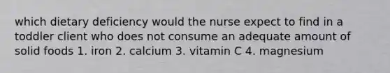 which dietary deficiency would the nurse expect to find in a toddler client who does not consume an adequate amount of solid foods 1. iron 2. calcium 3. vitamin C 4. magnesium