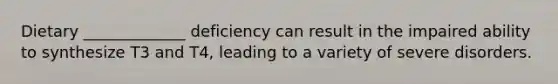 Dietary _____________ deficiency can result in the impaired ability to synthesize T3 and T4, leading to a variety of severe disorders.