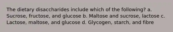 The dietary disaccharides include which of the following? a. Sucrose, fructose, and glucose b. Maltose and sucrose, lactose c. Lactose, maltose, and glucose d. Glycogen, starch, and fibre