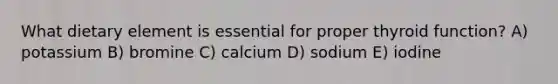 What dietary element is essential for proper thyroid function? A) potassium B) bromine C) calcium D) sodium E) iodine