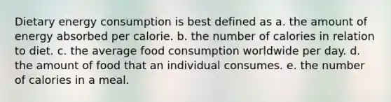 Dietary energy consumption is best defined as a. the amount of energy absorbed per calorie. b. the number of calories in relation to diet. c. the average food consumption worldwide per day. d. the amount of food that an individual consumes. e. the number of calories in a meal.