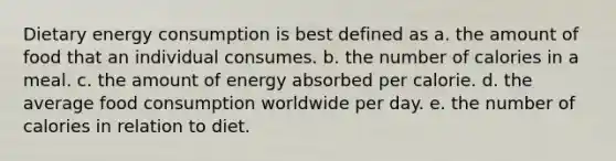 Dietary energy consumption is best defined as a. the amount of food that an individual consumes. b. the number of calories in a meal. c. the amount of energy absorbed per calorie. d. the average food consumption worldwide per day. e. the number of calories in relation to diet.