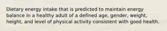 Dietary energy intake that is predicted to maintain energy balance in a healthy adult of a defined age, gender, weight, height, and level of physical activity consistent with good health.