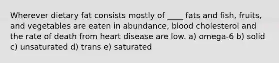 ​Wherever dietary fat consists mostly of ____ fats and fish, fruits, and vegetables are eaten in abundance, blood cholesterol and the rate of death from heart disease are low. a) ​omega-6 b) solid c) ​unsaturated d) trans e) ​saturated