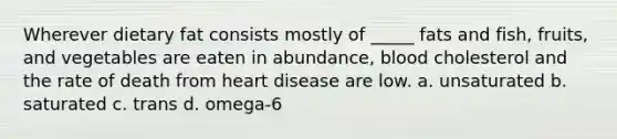 Wherever dietary fat consists mostly of _____ fats and fish, fruits, and vegetables are eaten in abundance, blood cholesterol and the rate of death from heart disease are low. a. unsaturated b. saturated c. trans d. omega-6